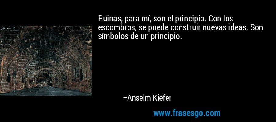 Ruinas, para mí, son el principio. Con los escombros, se puede construir nuevas ideas. Son símbolos de un principio. – Anselm Kiefer