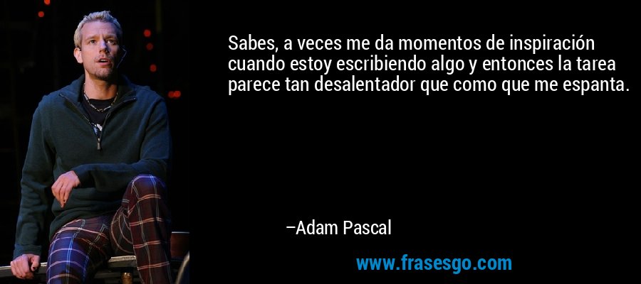 Sabes, a veces me da momentos de inspiración cuando estoy escribiendo algo y entonces la tarea parece tan desalentador que como que me espanta. – Adam Pascal