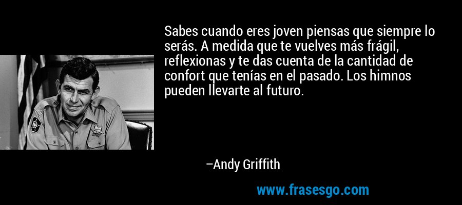 Sabes cuando eres joven piensas que siempre lo serás. A medida que te vuelves más frágil, reflexionas y te das cuenta de la cantidad de confort que tenías en el pasado. Los himnos pueden llevarte al futuro. – Andy Griffith
