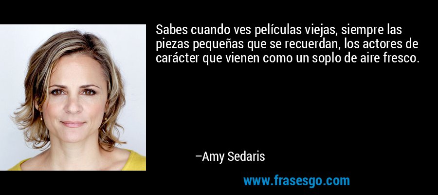 Sabes cuando ves películas viejas, siempre las piezas pequeñas que se recuerdan, los actores de carácter que vienen como un soplo de aire fresco. – Amy Sedaris