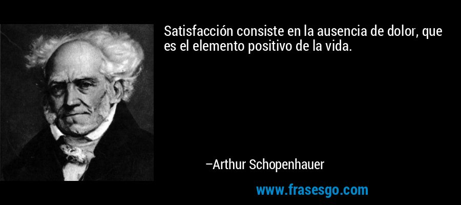 Satisfacción consiste en la ausencia de dolor, que es el elemento positivo de la vida. – Arthur Schopenhauer
