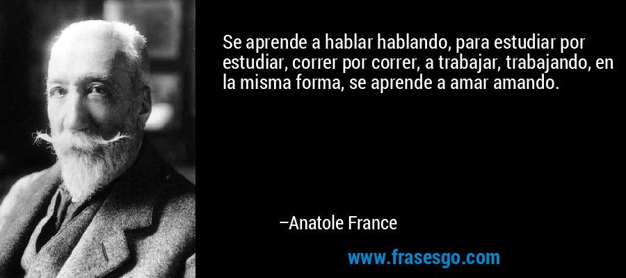 Se aprende a hablar hablando, para estudiar por estudiar, correr por correr, a trabajar, trabajando, en la misma forma, se aprende a amar amando. – Anatole France