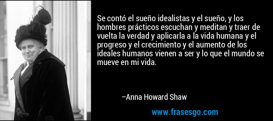 Se contó el sueño idealistas y el sueño, y los hombres prácticos escuchan y meditan y traer de vuelta la verdad y aplicarla a la vida humana y el progreso y el crecimiento y el aumento de los ideales humanos vienen a ser y lo que el mundo se mueve en mi vida. – Anna Howard Shaw