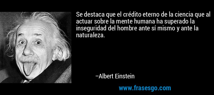 Se destaca que el crédito eterno de la ciencia que al actuar sobre la mente humana ha superado la inseguridad del hombre ante sí mismo y ante la naturaleza. – Albert Einstein