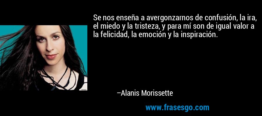 Se nos enseña a avergonzarnos de confusión, la ira, el miedo y la tristeza, y para mí son de igual valor a la felicidad, la emoción y la inspiración. – Alanis Morissette