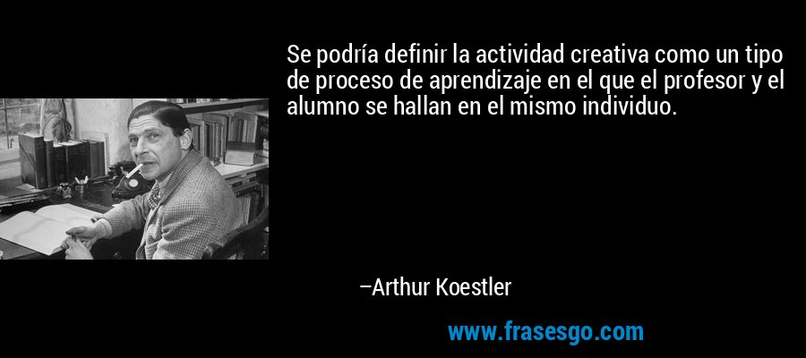 Se podría definir la actividad creativa como un tipo de proceso de aprendizaje en el que el profesor y el alumno se hallan en el mismo individuo. – Arthur Koestler