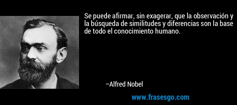 Se puede afirmar, sin exagerar, que la observación y la búsqueda de similitudes y diferencias son la base de todo el conocimiento humano. – Alfred Nobel