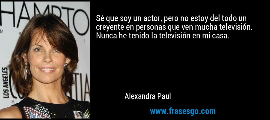 Sé que soy un actor, pero no estoy del todo un creyente en personas que ven mucha televisión. Nunca he tenido la televisión en mi casa. – Alexandra Paul