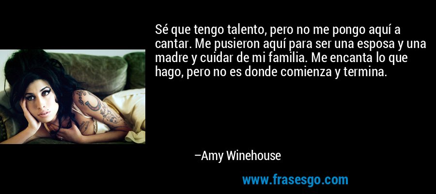 Sé que tengo talento, pero no me pongo aquí a cantar. Me pusieron aquí para ser una esposa y una madre y cuidar de mi familia. Me encanta lo que hago, pero no es donde comienza y termina. – Amy Winehouse