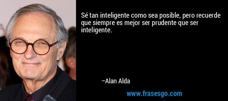 Sé tan inteligente como sea posible, pero recuerde que siempre es mejor ser prudente que ser inteligente. – Alan Alda