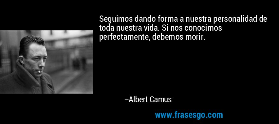 Seguimos dando forma a nuestra personalidad de toda nuestra vida. Si nos conocimos perfectamente, debemos morir. – Albert Camus