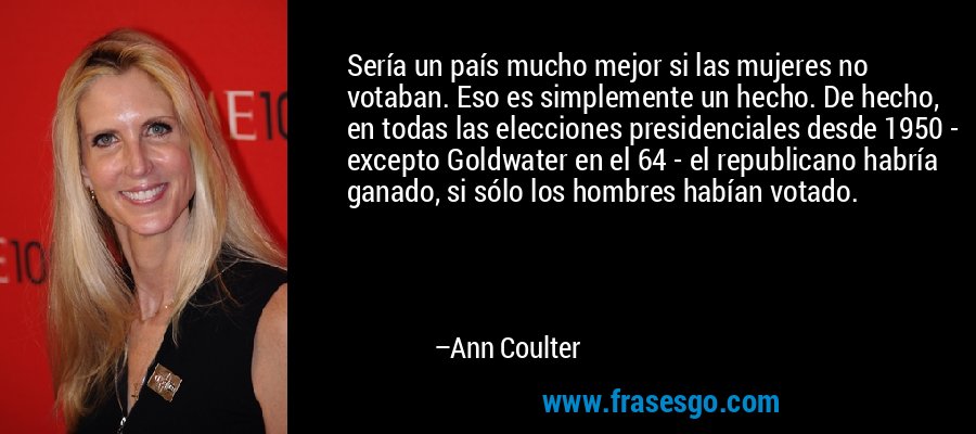 Sería un país mucho mejor si las mujeres no votaban. Eso es simplemente un hecho. De hecho, en todas las elecciones presidenciales desde 1950 - excepto Goldwater en el 64 - el republicano habría ganado, si sólo los hombres habían votado. – Ann Coulter