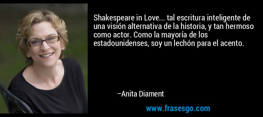 Shakespeare in Love... tal escritura inteligente de una visión alternativa de la historia, y tan hermoso como actor. Como la mayoría de los estadounidenses, soy un lechón para el acento. – Anita Diament