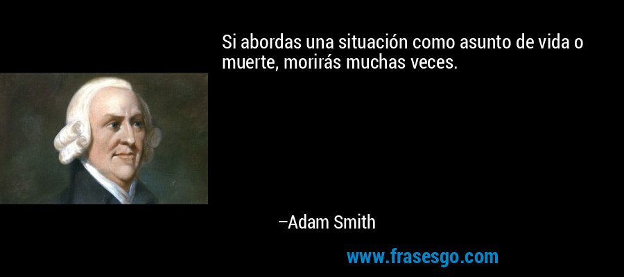 Si abordas una situación como asunto de vida o muerte, morirás muchas veces. – Adam Smith