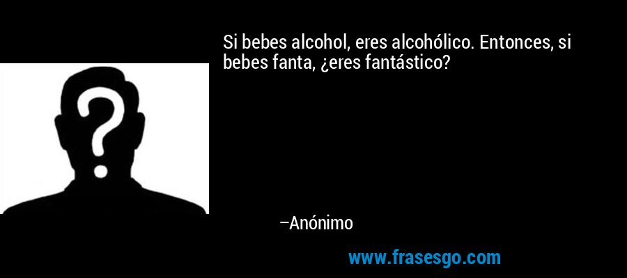 Si bebes alcohol, eres alcohólico. Entonces, si bebes fanta, ¿eres fantástico? – Anónimo