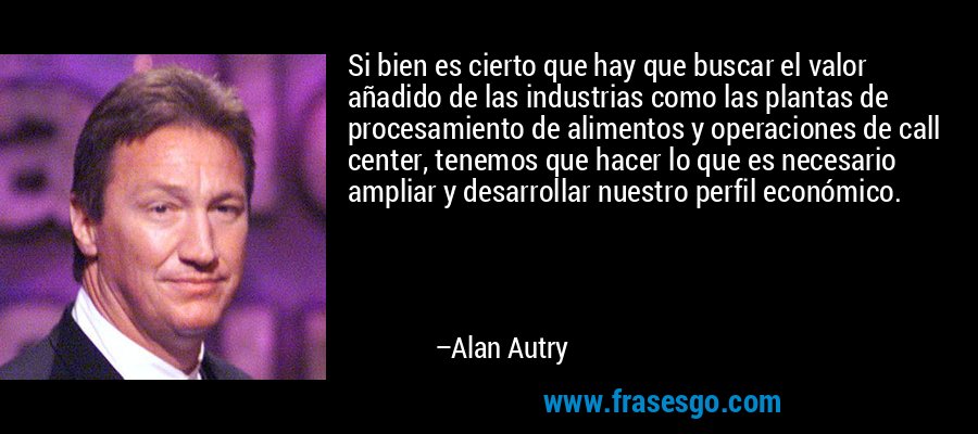 Si bien es cierto que hay que buscar el valor añadido de las industrias como las plantas de procesamiento de alimentos y operaciones de call center, tenemos que hacer lo que es necesario ampliar y desarrollar nuestro perfil económico. – Alan Autry