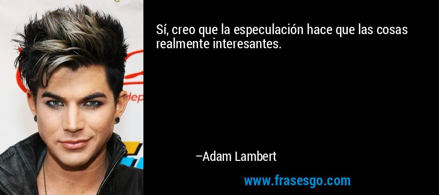 Sí, creo que la especulación hace que las cosas realmente interesantes. – Adam Lambert