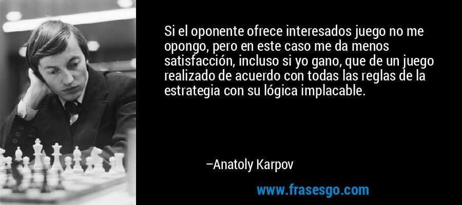 Si el oponente ofrece interesados ​​juego no me opongo, pero en este caso me da menos satisfacción, incluso si yo gano, que de un juego realizado de acuerdo con todas las reglas de la estrategia con su lógica implacable. – Anatoly Karpov