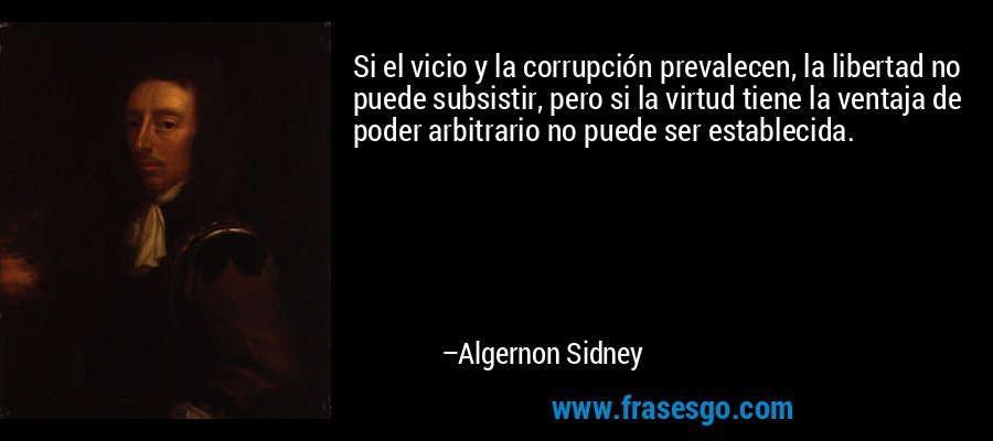 Si el vicio y la corrupción prevalecen, la libertad no puede subsistir, pero si la virtud tiene la ventaja de poder arbitrario no puede ser establecida. – Algernon Sidney