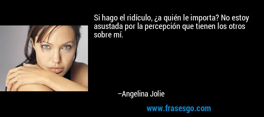 Si hago el ridículo, ¿a quién le importa? No estoy asustada por la percepción que tienen los otros sobre mí. – Angelina Jolie