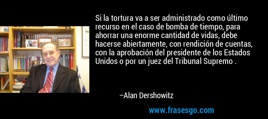 Si la tortura va a ser administrado como último recurso en el caso de bomba de tiempo, para ahorrar una enorme cantidad de vidas, debe hacerse abiertamente, con rendición de cuentas, con la aprobación del presidente de los Estados Unidos o por un juez del Tribunal Supremo . – Alan Dershowitz