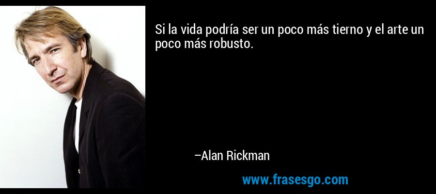 Si la vida podría ser un poco más tierno y el arte un poco más robusto. – Alan Rickman