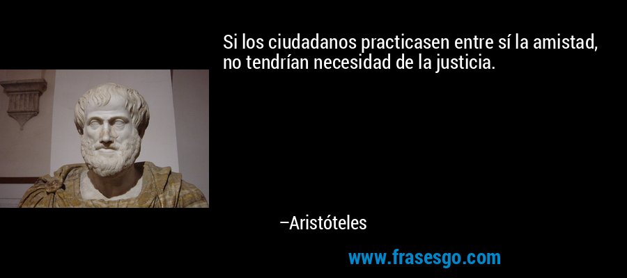 Si los ciudadanos practicasen entre sí la amistad, no tendrían necesidad de la justicia. – Aristóteles