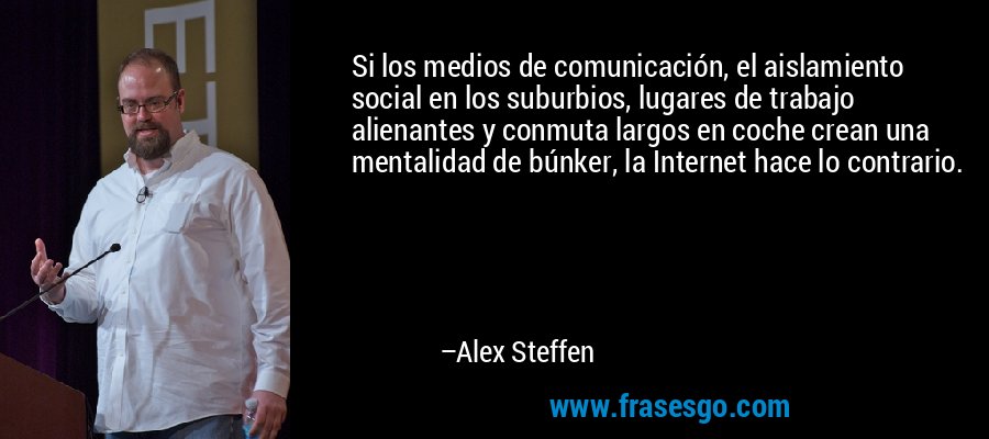 Si los medios de comunicación, el aislamiento social en los suburbios, lugares de trabajo alienantes y conmuta largos en coche crean una mentalidad de búnker, la Internet hace lo contrario. – Alex Steffen