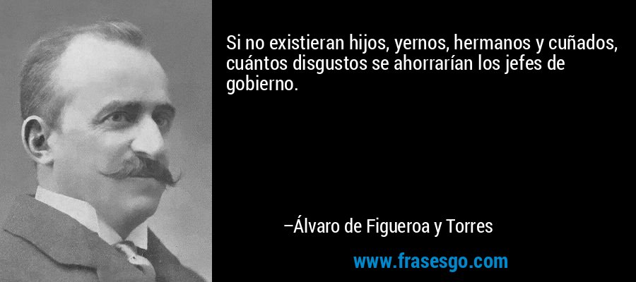 Si no existieran hijos, yernos, hermanos y cuñados, cuántos disgustos se ahorrarían los jefes de gobierno. – Álvaro de Figueroa y Torres