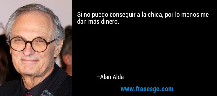 Si no puedo conseguir a la chica, por lo menos me dan más dinero. – Alan Alda