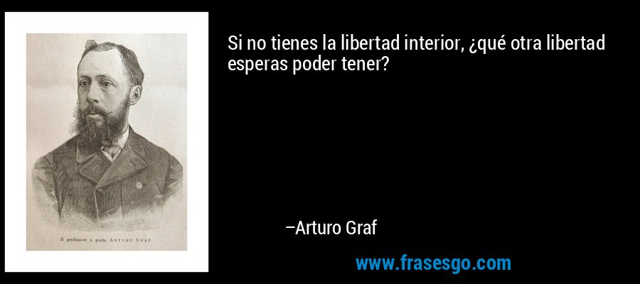 Si no tienes la libertad interior, ¿qué otra libertad esperas poder tener? – Arturo Graf