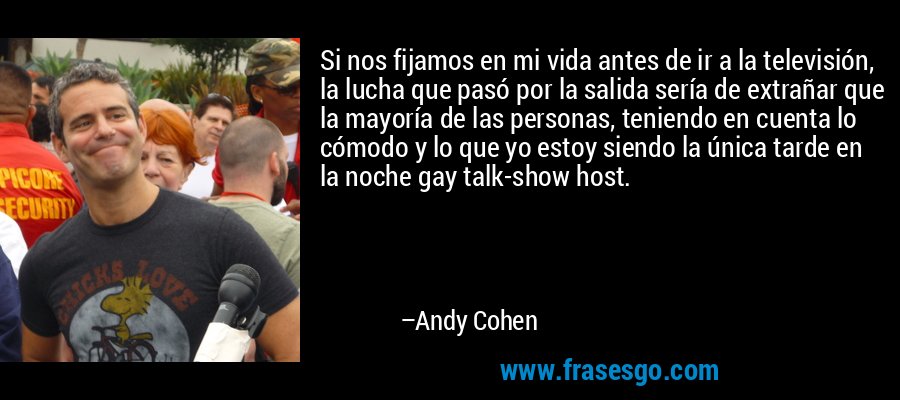 Si nos fijamos en mi vida antes de ir a la televisión, la lucha que pasó por la salida sería de extrañar que la mayoría de las personas, teniendo en cuenta lo cómodo y lo que yo estoy siendo la única tarde en la noche gay talk-show host. – Andy Cohen