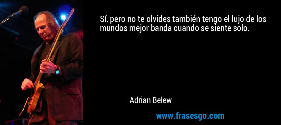 Sí, pero no te olvides también tengo el lujo de los mundos mejor banda cuando se siente solo. – Adrian Belew