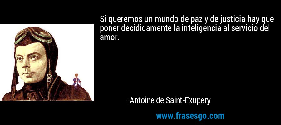 Si queremos un mundo de paz y de justicia hay que poner decididamente la inteligencia al servicio del amor. – Antoine de Saint-Exupery