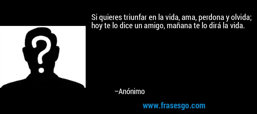 Si quieres triunfar en la vida, ama, perdona y olvida; hoy te lo dice un amigo, mañana te lo dirá la vida. – Anónimo