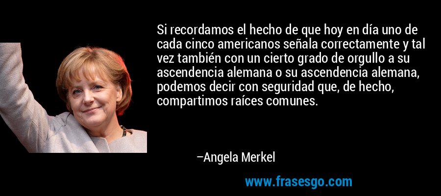 Si recordamos el hecho de que hoy en día uno de cada cinco americanos señala correctamente y tal vez también con un cierto grado de orgullo a su ascendencia alemana o su ascendencia alemana, podemos decir con seguridad que, de hecho, compartimos raíces comunes. – Angela Merkel