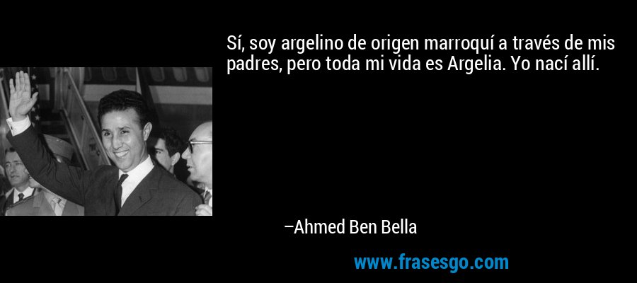 Sí, soy argelino de origen marroquí a través de mis padres, pero toda mi vida es Argelia. Yo nací allí. – Ahmed Ben Bella