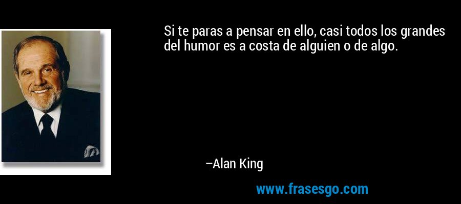 Si te paras a pensar en ello, casi todos los grandes del humor es a costa de alguien o de algo. – Alan King
