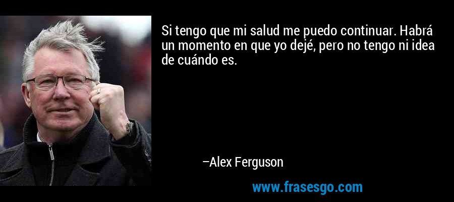Si tengo que mi salud me puedo continuar. Habrá un momento en que yo dejé, pero no tengo ni idea de cuándo es. – Alex Ferguson