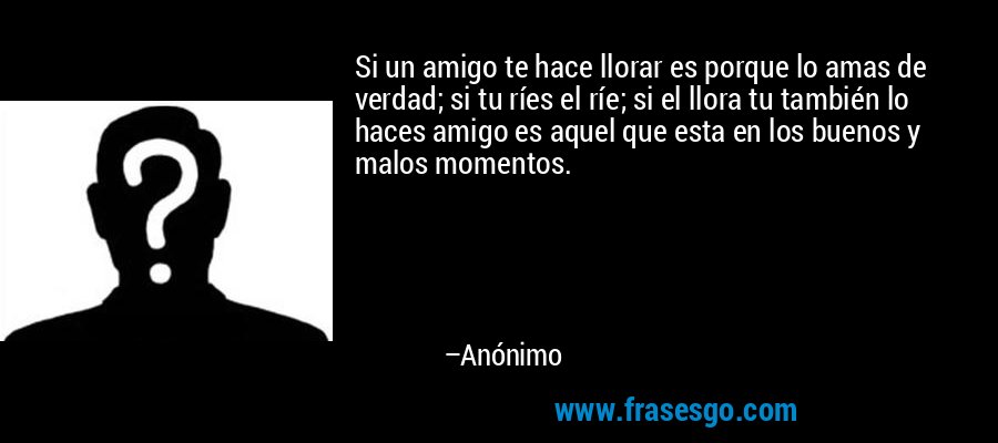 Si un amigo te hace llorar es porque lo amas de verdad; si tu ríes el ríe; si el llora tu también lo haces amigo es aquel que esta en los buenos y malos momentos. – Anónimo