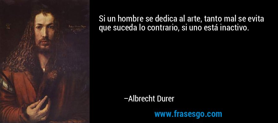 Si un hombre se dedica al arte, tanto mal se evita que suceda lo contrario, si uno está inactivo. – Albrecht Durer