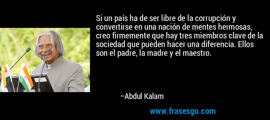 Si un país ha de ser libre de la corrupción y convertirse en una nación de mentes hermosas, creo firmemente que hay tres miembros clave de la sociedad que pueden hacer una diferencia. Ellos son el padre, la madre y el maestro. – Abdul Kalam