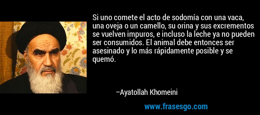 Si uno comete el acto de sodomía con una vaca, una oveja o un camello, su orina y sus excrementos se vuelven impuros, e incluso la leche ya no pueden ser consumidos. El animal debe entonces ser asesinado y lo más rápidamente posible y se quemó. – Ayatollah Khomeini