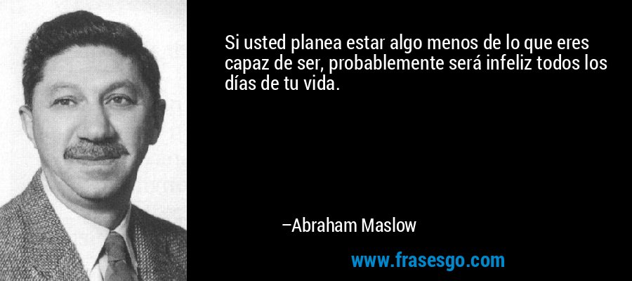 Si usted planea estar algo menos de lo que eres capaz de ser, probablemente será infeliz todos los días de tu vida. – Abraham Maslow
