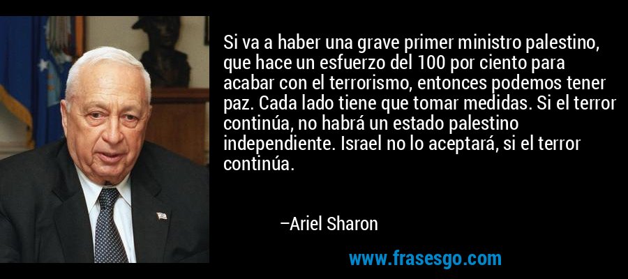 Si va a haber una grave primer ministro palestino, que hace un esfuerzo del 100 por ciento para acabar con el terrorismo, entonces podemos tener paz. Cada lado tiene que tomar medidas. Si el terror continúa, no habrá un estado palestino independiente. Israel no lo aceptará, si el terror continúa. – Ariel Sharon