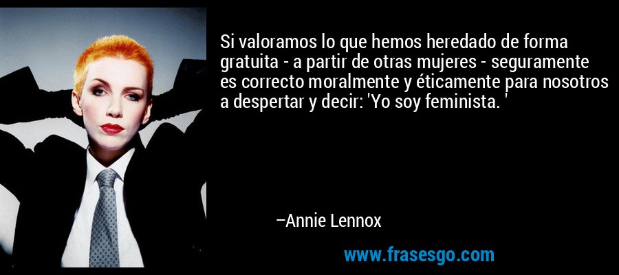 Si valoramos lo que hemos heredado de forma gratuita - a partir de otras mujeres - seguramente es correcto moralmente y éticamente para nosotros a despertar y decir: 'Yo soy feminista. ' – Annie Lennox