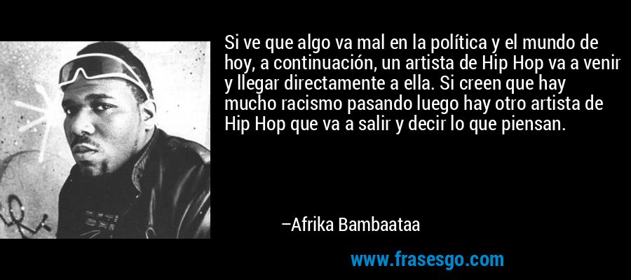 Si ve que algo va mal en la política y el mundo de hoy, a continuación, un artista de Hip Hop va a venir y llegar directamente a ella. Si creen que hay mucho racismo pasando luego hay otro artista de Hip Hop que va a salir y decir lo que piensan. – Afrika Bambaataa