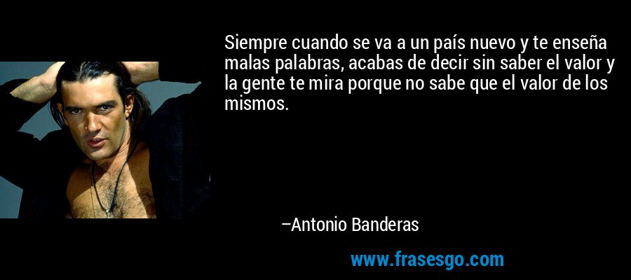 Siempre cuando se va a un país nuevo y te enseña malas palabras, acabas de decir sin saber el valor y la gente te mira porque no sabe que el valor de los mismos. – Antonio Banderas