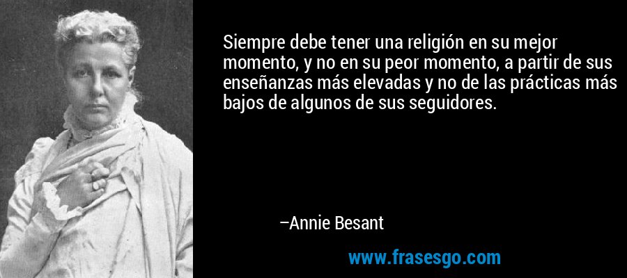 Siempre debe tener una religión en su mejor momento, y no en su peor momento, a partir de sus enseñanzas más elevadas y no de las prácticas más bajos de algunos de sus seguidores. – Annie Besant