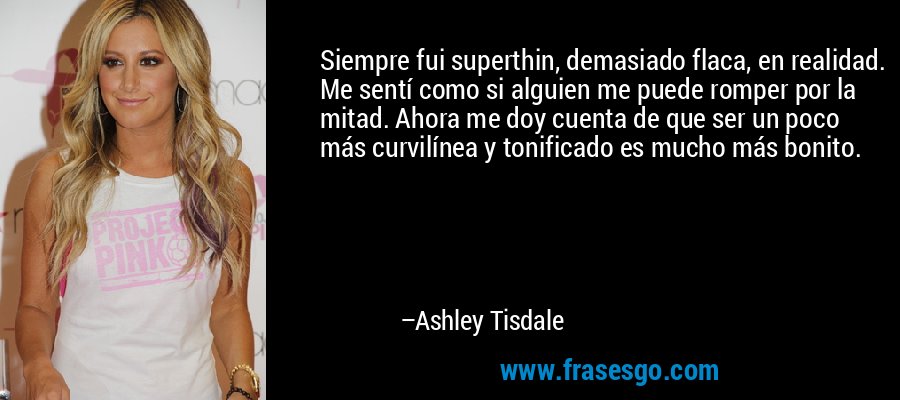 Siempre fui superthin, demasiado flaca, en realidad. Me sentí como si alguien me puede romper por la mitad. Ahora me doy cuenta de que ser un poco más curvilínea y tonificado es mucho más bonito. – Ashley Tisdale